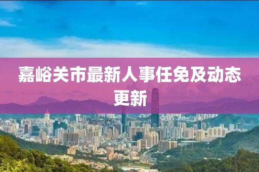 嘉峪关市最新人事任免及动态更新