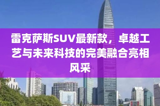 雷克萨斯SUV最新款，卓越工艺与未来科技的完美融合亮相风采