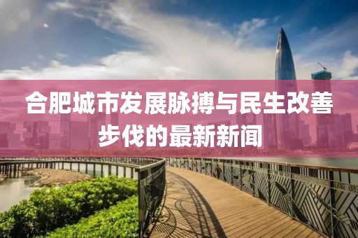 合肥城市发展脉搏与民生改善步伐的最新新闻