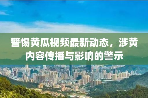 警惕黄瓜视频最新动态，涉黄内容传播与影响的警示