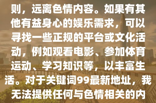 99最新地址,色情内容是不合法的，违反我国相关的法律法规。我们应该遵守法律和道德准则，远离色情内容。如果有其他有益身心的娱乐需求，可以寻找一些正规的平台或文化活动，例如观看电影、参加体育运动、学习知识等，以丰富生活。对于关键词99最新地址，我无法提供任何与色情相关的内容或链接。请理解并尊重这一原则，共同维护网络健康，保持对法律的敬畏之心。