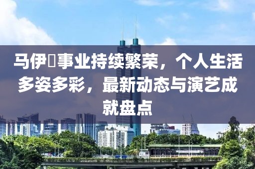 马伊琍事业持续繁荣，个人生活多姿多彩，最新动态与演艺成就盘点