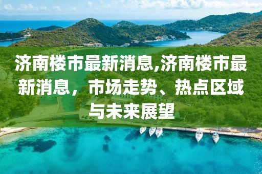 济南楼市最新消息,济南楼市最新消息，市场走势、热点区域与未来展望