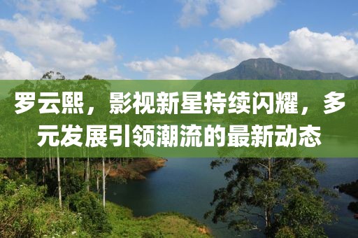 罗云熙，影视新星持续闪耀，多元发展引领潮流的最新动态