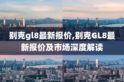 别克gl8最新报价,别克GL8最新报价及市场深度解读