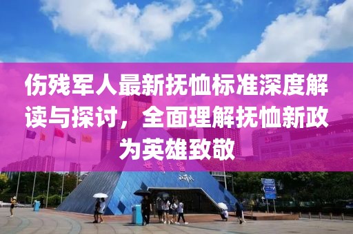 伤残军人最新抚恤标准深度解读与探讨，全面理解抚恤新政为英雄致敬