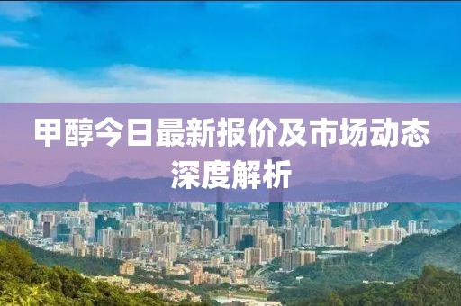 甲醇今日最新报价及市场动态深度解析