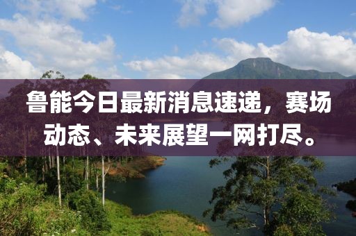 鲁能今日最新消息速递，赛场动态、未来展望一网打尽。