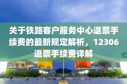 关于铁路客户服务中心退票手续费的最新规定解析，12306退票手续费详解