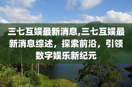 三七互娱最新消息,三七互娱最新消息综述，探索前沿，引领数字娱乐新纪元