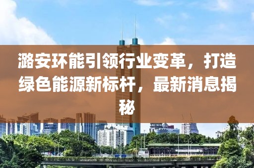 潞安环能引领行业变革，打造绿色能源新标杆，最新消息揭秘