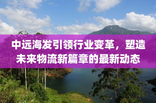 中远海发引领行业变革，塑造未来物流新篇章的最新动态