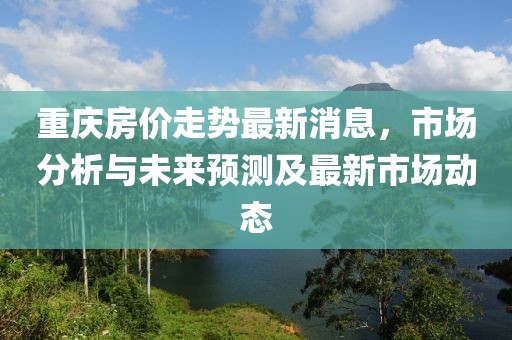 重庆房价走势最新消息，市场分析与未来预测及最新市场动态