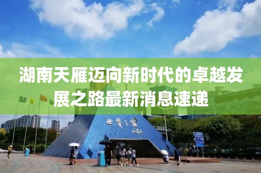 湖南天雁迈向新时代的卓越发展之路最新消息速递