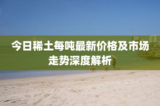 今日稀土每吨最新价格及市场走势深度解析