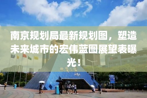 南京规划局最新规划图，塑造未来城市的宏伟蓝图展望表曝光！