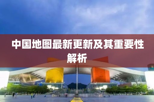 中国地图最新更新及其重要性解析