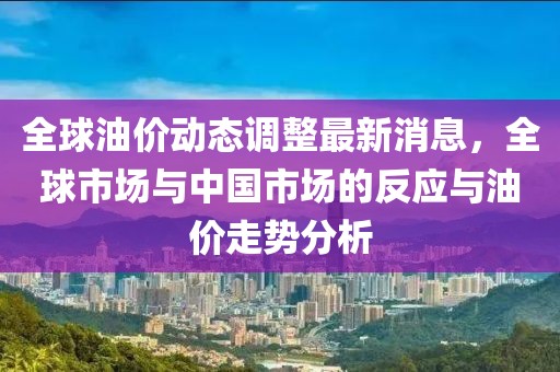 全球油价动态调整最新消息，全球市场与中国市场的反应与油价走势分析