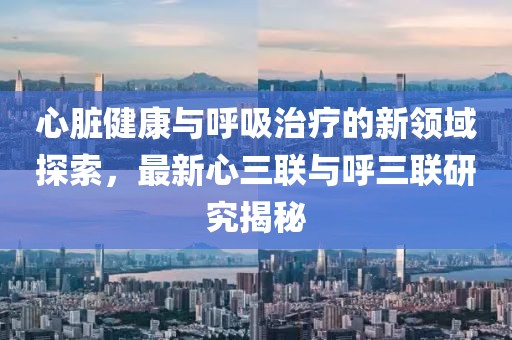 心脏健康与呼吸治疗的新领域探索，最新心三联与呼三联研究揭秘