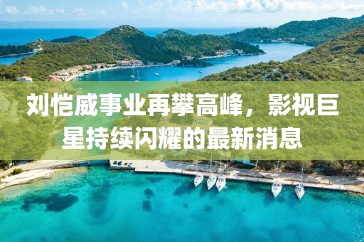 刘恺威事业再攀高峰，影视巨星持续闪耀的最新消息