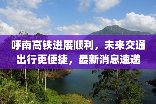 呼南高铁进展顺利，未来交通出行更便捷，最新消息速递