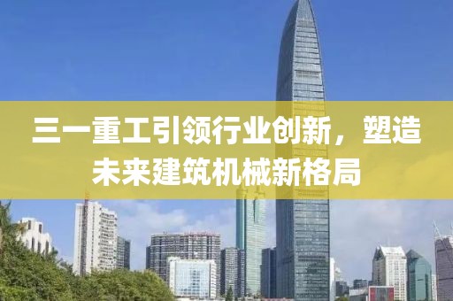 三一重工引领行业创新，塑造未来建筑机械新格局