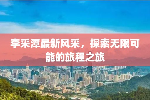 李采潭最新风采，探索无限可能的旅程之旅