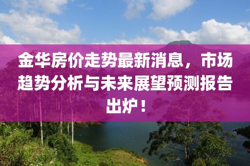 金华房价走势最新消息，市场趋势分析与未来展望预测报告出炉！