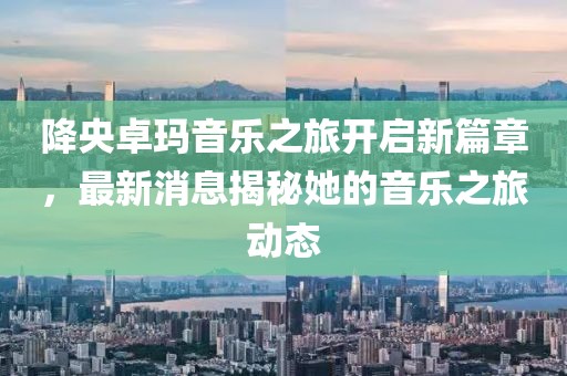 降央卓玛音乐之旅开启新篇章，最新消息揭秘她的音乐之旅动态