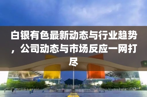 白银有色最新动态与行业趋势，公司动态与市场反应一网打尽