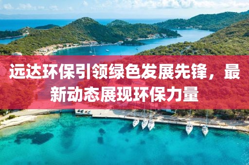 远达环保引领绿色发展先锋，最新动态展现环保力量