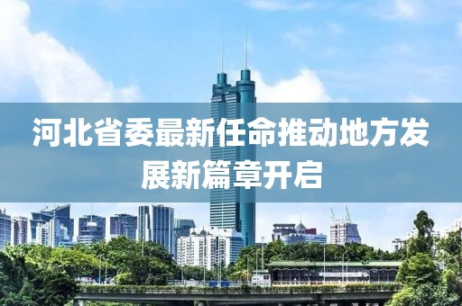 河北省委最新任命推动地方发展新篇章开启