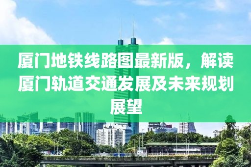 厦门地铁线路图最新版，解读厦门轨道交通发展及未来规划展望