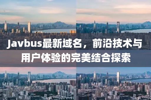 Javbus最新域名，前沿技术与用户体验的完美结合探索