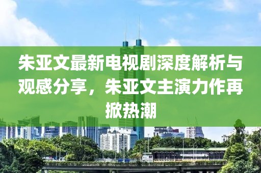 朱亚文最新电视剧深度解析与观感分享，朱亚文主演力作再掀热潮