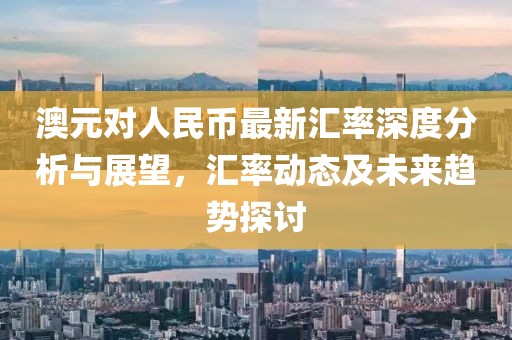 澳元对人民币最新汇率深度分析与展望，汇率动态及未来趋势探讨