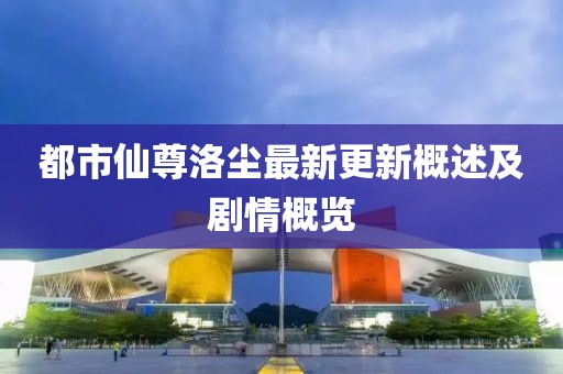 都市仙尊洛尘最新更新概述及剧情概览