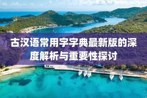 古汉语常用字字典最新版的深度解析与重要性探讨