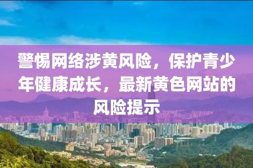 警惕网络涉黄风险，保护青少年健康成长，最新黄色网站的风险提示