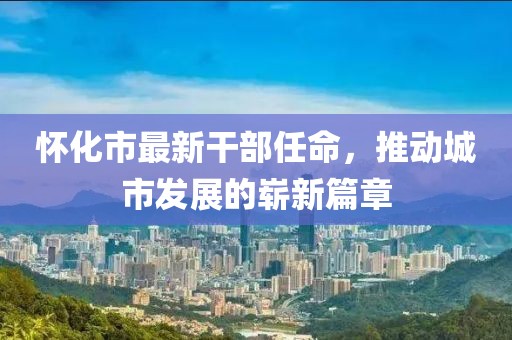 怀化市最新干部任命，推动城市发展的崭新篇章