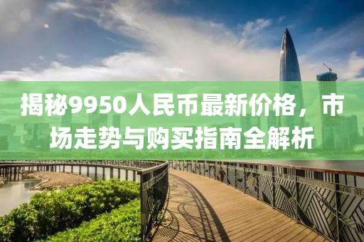 揭秘9950人民币最新价格，市场走势与购买指南全解析