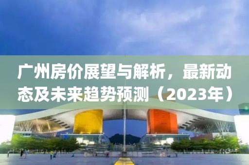 广州房价展望与解析，最新动态及未来趋势预测（2023年）