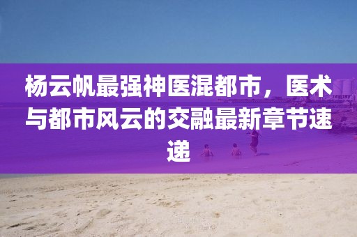 杨云帆最强神医混都市，医术与都市风云的交融最新章节速递